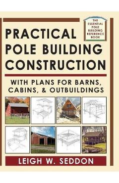 Practical Pole Building Construction: With Plans for Barns, Cabins, & Outbuildings - Leigh Seddon