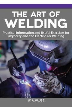 The Art of Welding: Practical Information and Useful Exercises for Oxyacetylene and Electric Arc Welding - W. A. Vause