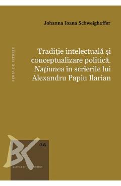 Traditie intelectuala si conceptualizare politica. Natiunea in scrierile lui Alexandru Papiu Ilarian - Johanna Ioana Schweighoffer