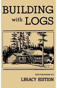 Building With Logs (Legacy Edition): A Classic Manual On Building Log Cabins, Shelters, Shacks, Lookouts, and Cabin Furniture For Forest Life - U. S. Forest Service