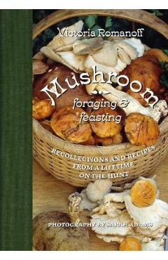 Mushroom Foraging and Feasting: Recollections and Recipes from a Lifetime on the Hunt - Victoria Romanoff