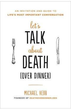 Let\'s Talk about Death (Over Dinner): An Invitation and Guide to Life\'s Most Important Conversation - Michael Hebb
