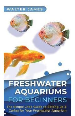 Freshwater Aquariums for Beginners: The Simple Little Guide to Setting up & Caring for Your Freshwater Aquarium - Walter James