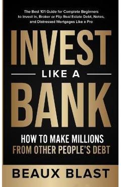 Invest Like a Bank: How to Make Millions From Other People\'s Debt.: The Best 101 Guide for Complete Beginners to Invest In, Broker or Flip - Beaux Blast