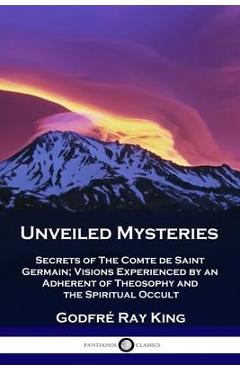 Unveiled Mysteries: Secrets of The Comte de Saint Germain; Visions Experienced by an Adherent of Theosophy and the Spiritual Occult - Godfré Ray King