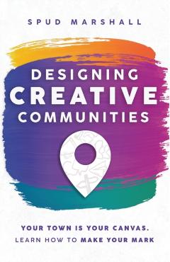 Designing Creative Communities: Your Town Is Your Canvas. Learn How To Make Your Mark - Spud Marshall