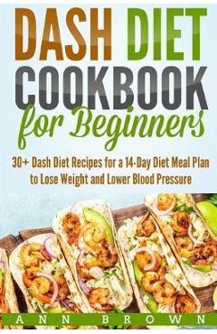 Dash Diet Cookbook for Beginners: 30+ Dash Diet Recipes for a 14-Day Meal Plan to Lose Weight and Lower Blood Pressure - Ann Brown