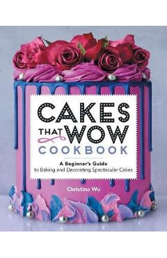 Cakes That Wow Cookbook: A Beginner\'s Guide to Baking and Decorating Spectacular Cakes - Christina Wu
