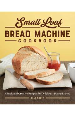 Small Loaf Bread Machine Cookbook: Classic and Creative Recipes for Delicious 1-Pound Loaves - Elle Scott