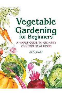 Vegetable Gardening for Beginners: A Simple Guide to Growing Vegetables at Home - Jill Mcsheehy
