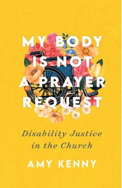 My Body Is Not a Prayer Request: Disability Justice in the Church - Amy Kenny
