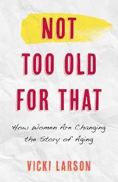 Not Too Old for That: How Women Are Changing the Story of Aging - Vicki Larson