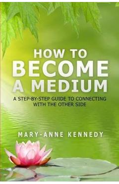 How to Become a Medium: A Step-By-Step Guide to Connecting with the Other Side - Mary-anne Kennedy