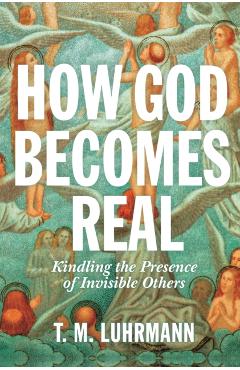 How God Becomes Real: Kindling the Presence of Invisible Others - T. M. Luhrmann