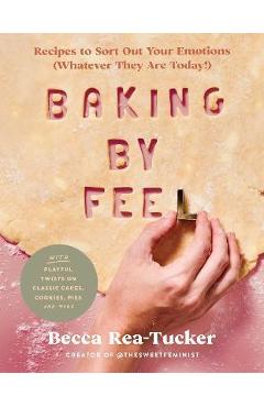 Baking by Feel: Recipes to Sort Out Your Emotions (Whatever They Are Today!) - Becca Rea-tucker