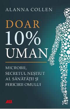 Doar 10% uman. Microbii, secretul nestiut al sanatatii si fericirii omului - Allana Collen