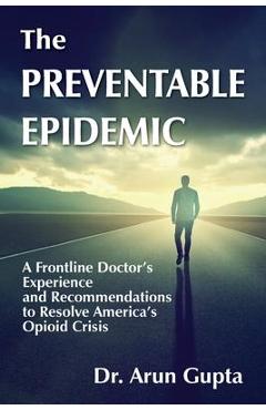 The Preventable Epidemic: A Frontline Doctor\'s Experience and Recommendations to Resolve America\'s Opioid Crisis - Arun Gupta