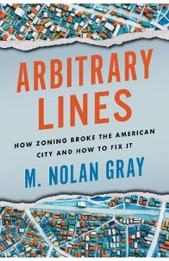 Arbitrary Lines: How Zoning Broke the American City and How to Fix It - M. Nolan Gray