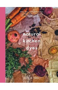 Natural Kitchen Dyes: Make Your Own Dyes from Fruit, Vegetables, Herbs and Tea, Plus 12 Eco-Friendly Craft Projects - Alicia Hall