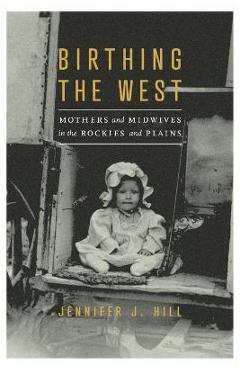 Birthing the West: Mothers and Midwives in the Rockies and Plains - Jennifer J. Hill