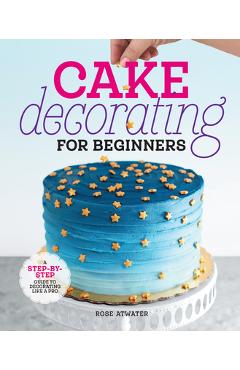 Cake Decorating for Beginners: A Step-By-Step Guide to Decorating Like a Pro - Rose Atwater