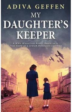 My Daughter\'s Keeper: A WW2 Historical Novel, Based on a True Story of a Jewish Holocaust Survivor - Adiva Geffen