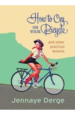How to Cry on Your Bicycle: And Other Practical Lessons - Jennaye Derge