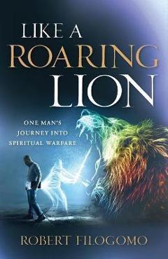 Like a Roaring Lion: One Man\'s Journey Into Spiritual Warfare - Robert Filogomo