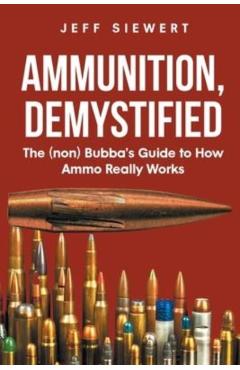 Ammunition, Demystified: The (non) Bubba's Guide to How Ammo Really Works - Jeff Siewert