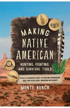 Making Native American Hunting, Fighting, and Survival Tools: A Fully Illustrated Guide to Creating Arrowheads, Axes, and Other Early American Impleme - Monte Burch