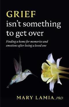 Grief Isn\'t Something to Get Over: Finding a Home for Memories and Emotions After Losing a Loved One - Mary C. Lamia