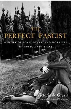The Perfect Fascist: A Story of Love, Power, and Morality in Mussolini\'s Italy - Victoria De Grazia