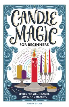 Candle Magic for Beginners: Spells for Abundance, Love, and Healing - Mystic Dylan