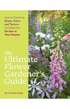 The Ultimate Flower Gardener\'s Guide: How to Combine Shape, Color, and Texture to Create the Garden of Your Dreams - Jenny Rose Carey