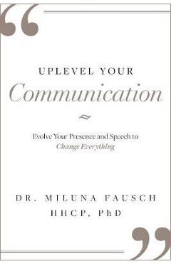 Uplevel Your Communication: Evolve Your Presence and Speech to Change Everything - Miluna Fausch
