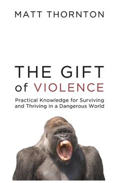 The Gift of Violence: Practical Knowledge for Surviving and Thriving in a Dangerous World - Matt Thornton