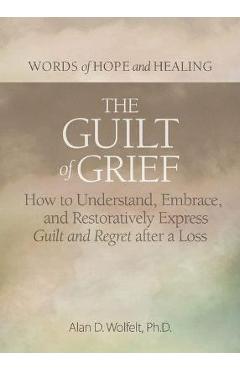 The Guilt of Grief: How to Understand, Embrace, and Restoratively Express Guilt and Regret After a Loss - Alan D. Wolfelt