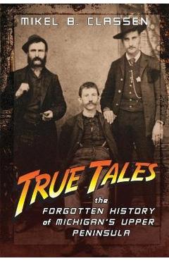 True Tales: The Forgotten History of Michigan\'s Upper Peninsula - Mikel B. Classen