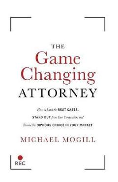 The Game Changing Attorney: How to Land the Best Cases, Stand Out from Your Competition, and Become the Obvious Choice in Your Market - Michael Mogill
