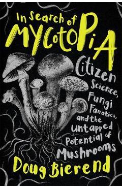 In Search of Mycotopia: Citizen Science, Fungi Fanatics, and the Untapped Potential of Mushrooms - Doug Bierend