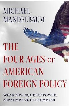 The Four Ages of American Foreign Policy: Weak Power, Great Power, Superpower, Hyperpower - Michael Mandelbaum