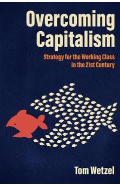 Overcoming Capitalism: Strategy for the Working Class in the 21st Century - Tom Wetzel