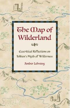 The Map of Wilderland: Ecocritical Reflections on Tolkien\'s Myth of Wilderness - Amber Lehning