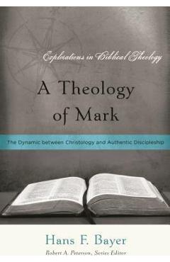 A Theology of Mark: The Dynamic between Christology and Authentic Discipleship - Hans F. Bayer