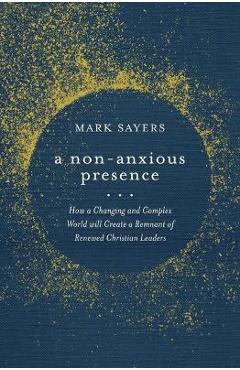 A Non-Anxious Presence: How a Changing and Complex World Will Create a Remnant of Renewed Christian Leaders - Mark Sayers