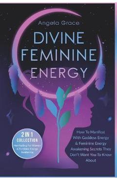 Divine Feminine Energy: How To Manifest With Goddess Energy & Feminine Energy Awakening Secrets They Don\'t Want You To Know About (Manifesting - Angela Grace