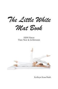 The Little White Mat Book KRN Pilates Then, Now and In-Between - Kathryn M. Ross-nash
