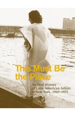 This Must Be the Place: An Oral History of Latin American Artists in New York, 1965-1975 - Aime Iglesias Lukin