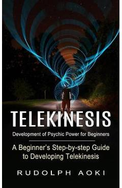 Telekinesis: Development of Psychic Power for Beginners (A Beginner\'s Step-by-step Guide to Developing Telekinesis) - Rudolph Aoki