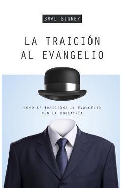La Traición Al Evangelio: Cómo Se Traiciona Al Evangelio Con La Idolatría - Brad J. Bigney